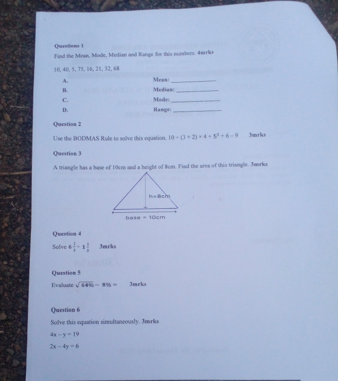 Find the Mean, Mode, Median and Range for this numbers. 4mrks
10, 40, 5, 75, 16, 21, 32, 68
A. Mean:_
B. Median:_
C. Mode:_
D. Range:_
Question 2
Use the BODMAS Rule to solve this equation. 10/ (3+2)* 4+5^2+6-9 3mrks
Question 3
A triangle has a base of 10cm and a height of 8cm. Find the arca of this triangle. 3mrks
Question 4
Solve 6 2/3 / 1 1/3  3mrks
Question 5
Evaluate sqrt(64% )-8% = 3mrks
Question 6
Solve this equation simultaneously. 3mrks
4x-y=19
2x-4y=6