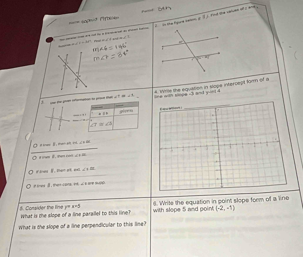 Period
Find the values of =and
Name
nwo perallel lnes are cut by a transversal as shown below. 2 In the figure below, ||
Suppose m∠ I=34° Find m∠ 6 and m∠ 7.
4. Write the equation in slope intercept form of a
3. Use the given information to prove that ∠ 7≌ ∠ 5. line with slope -3 and y-int 4
L ___
given 
1 aparallel b
1
∠ 7≌ ∠ 5
_
I lines[] , then alt. int. ∠ s o
If lines [] , then corr. ∠
_
If lines [, then alt. ext. ∠ s ~
If lines Ⅱ , then cons. int. ∠ s are supp.
5. Consider the line y=x+5 6. Write the equation in point slope form of a line
What is the slope of a line parallel to this line? with slope 5 and point (-2,-1)
What is the slope of a line perpendicular to this line?