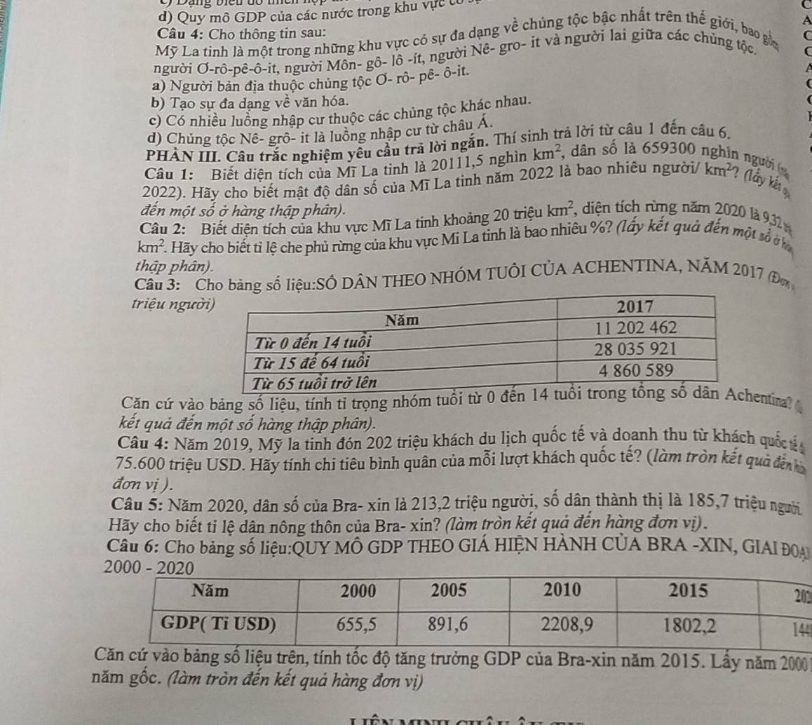 Quy mô GDP của các nước trong khu vực tổ
(
A
Câu 4: Cho thông tin sau: C
Mỹ La tinh là một trong những khu vực có sự đa dạng về chủng tộc bậc nhất trên thế giới, bao gồa
người Ơ-rô-pê-ô-it, người Môn- gô- lô -ít, người Nê- gro- it và người lai giữa các chủng tộc.
a) Người bản địa thuộc chủng tộc Ơ- rô- pê- ô-it.
A
b) Tạo sự đa dạng về văn hóa.
c) Có nhiều luồng nhập cư thuộc các chủng tộc khác nhau.
d) Chủng tốc Nế- grô- it là luồng nhập cư từ châu Á,
PHẢN III. Câu trắc nghiệm yêu cầu trả lời ngắn. Thí sinh trả lời từ câu 1 đến câu 6.
Câu 1: Biết diện tích của Mĩ La tinh là 20111,5 nghìn km^2, , dân số là 659300 nghìn người (
2022). Hãy cho biết mật độ dân số của Mĩ La tinh năm 2022 là bao nhiêu n gu ời/ km^2 ? (lấy kết 
đến một số ở hàng thập phân).
Câu 2: Biết diện tích của khu vực Mĩ La tinh khoảng 20 triệu km^2 , diện tích rừng năm 2020 là 9,32
km^2. Hãy cho biết tỉ lệ che phủ rừng của khu vực Mi La tinh là bao nhiêu %? (lấy kết quả đến một số ở
thập phân).
Cầu 3:  Cho bảng số liệu:SÔ DÂN THEO NHÓM TUÔI CÚA ACHENTINA, NĂM 2017 (Đm
triệu ngườ
Căn cứ vào bảng số liệu, tính tỉ trọng nhóm tuổi từ 0 đentira? 
kết quả đến một số hàng thập phân).
Câu 4: Năm 2019, Mỹ la tinh đón 202 triệu khách du lịch quốc tế và doanh thu từ khách quố t 
75.600 triệu USD. Hãy tính chi tiêu bình quân của mỗi lượt khách quốc tế? (làm tròn kết quả đến 
đơn vị ).
Câu 5: Năm 2020, dân số của Bra- xin là 213,2 triệu người, số dân thành thị là 185,7 triệu người
Hãy cho biết tỉ lệ dân nông thôn của Bra- xin? (làm tròn kết quả đến hàng đơn vị) .
Câu 6: Cho bảng số liệu:QUY MÔ GDP THEO GIÁ HIỆN HÀNH CỦA BRA -XIN, GIAI ĐOA
4
Căn cứ vào bảng số liệu trên, tính tốc độ tăng trưởng GDP của Bra-xin năm 2015. Lấy năm 2000
năm gốc. (làm tròn đến kết quả hàng đơn vị)