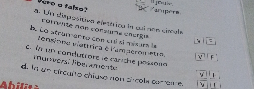 Cil joule.
Vero o falso?
D l'ampere.
a. Un dispositivo elettrico in cui non circola
corrente non consuma energia.
b. Lo strumento con cui si misura la
F
tensione elettrica è l'amperometro.
c. In un conduttore le cariche possono
V F
muoversi liberamente.
V F
d. In un circuito chiuso non circola corrente.
Abilità V F