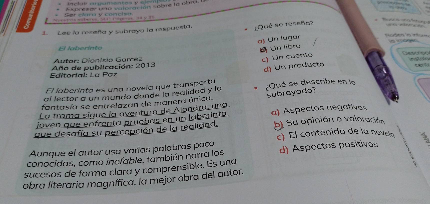 Incluir argumentos y ejempl
Expresar una valoración sobre la obra, a
Ser clara y concisa.
5 Nuestros sáberes, SEP, Páginas: 34 y 35
1. Lee la reseña y subraya la respuesta.
¿Qué se reseña?
Busca und fatorça
una valomaón
a) Un lugar
Rodea la inform
a imagen
El laberinto Un libro
c) Un cuento
Autor: Dionisio Garcez Descripc
Año de publicación: 2013 instala
d) Un producto
cent
Editorial: La Paz
El laberinto es una novela que transporta
¿Qué se describe en lo
subrayado?
al lector a un mundo donde la realidad y la
fantasía se entrelazan de manera única.
La trama sigue la aventura de Alondra, una
joven que enfrenta pruebas en un laberinto a) Aspectos negativos
que desafía su percepción de la realidad. b) Su opinión o valoración
c) El contenido de la novela
2
Aunque el autor usa varias palabras poco
conocidas, como inefable, también narra los d) Aspectos positivos
sucesos de forma clara y comprensible. Es una
obra literaria magnífica, la mejor obra del autor.