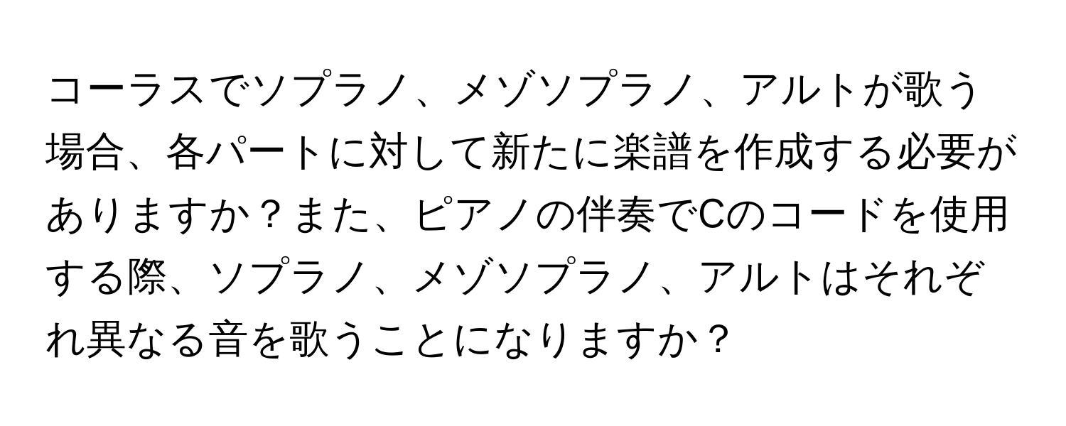 コーラスでソプラノ、メゾソプラノ、アルトが歌う場合、各パートに対して新たに楽譜を作成する必要がありますか？また、ピアノの伴奏でCのコードを使用する際、ソプラノ、メゾソプラノ、アルトはそれぞれ異なる音を歌うことになりますか？