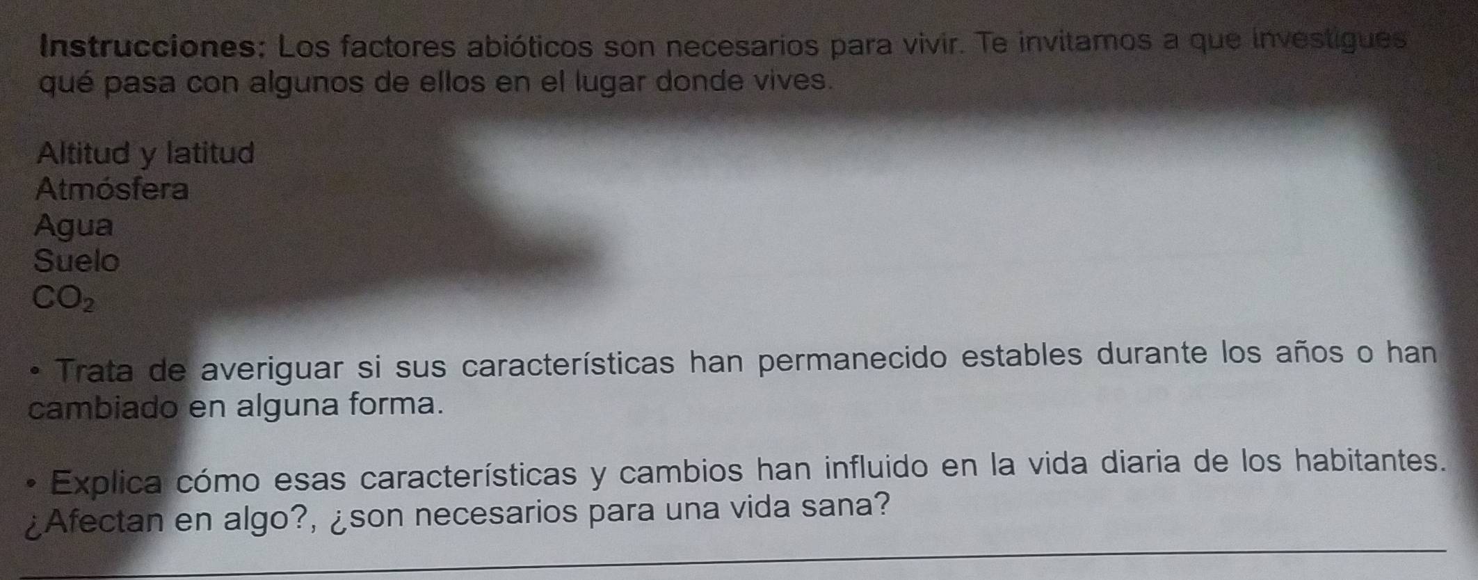 Instrucciones: Los factores abióticos son necesarios para vivir. Te invitamos a que investigues 
qué pasa con algunos de ellos en el lugar donde vives. 
Altitud y latitud 
Atmósfera 
Agua 
Suelo 
CO_2 
* Trata de averiguar si sus características han permanecido estables durante los años o han 
cambiado en alguna forma. 
Explica cómo esas características y cambios han influido en la vida diaria de los habitantes. 
¿Afectan en algo?, ¿son necesarios para una vida sana?