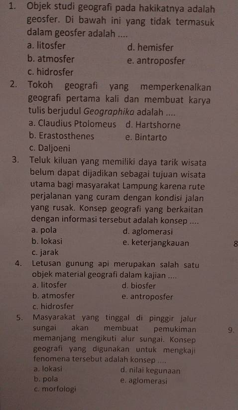 Objek studi geografi pada hakikatnya adalah
geosfer. Di bawah ini yang tidak termasuk
dalam geosfer adalah ....
a. litosfer d. hemisfer
b. atmosfer e. antroposfer
c. hidrosfer
2. Tokoh geografi yang memperkenalkan
geografi pertama kali dan membuat karya
tulis berjudul Geographika adalah ....
a. Claudius Ptolomeus d. Hartshorne
b. Erastosthenes e. Bintarto
c. Daljoeni
3. Teluk kiluan yang memiliki daya tarik wisata
belum dapat dijadikan sebagai tujuan wisata
utama bagi masyarakat Lampung karena rute
perjalanan yang curam dengan kondisi jalan
yang rusak. Konsep geografi yang berkaitan
dengan informasi tersebut adalah konsep ....
a. pola d. aglomerasi
b. Iokasi e. keterjangkauan 8
c. jarak
4. Letusan gunung api merupakan salah satu
objek material geografi dalam kajian ....
a. litosfer d. biosfer
b. atmosfer e. antroposfer
c. hidrosfer
5. Masyarakat yang tinggal di pinggir jalur
sungai akan membuat pemukiman 9.
memanjang mengikuti alur sungai. Konsep
geografi yang digunakan untuk mengkaji
fenomena tersebut adalah konsep ....
a. lokasi d. nilai kegunaan
b. pola e. aglomerasi
c. morfologi