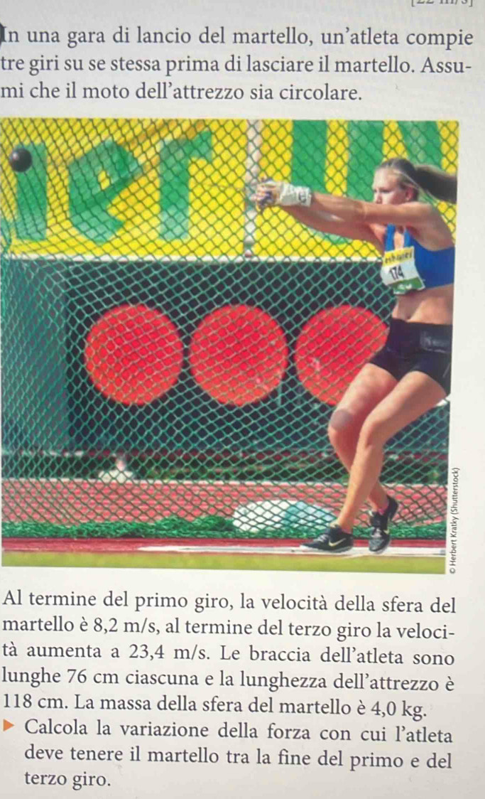 In una gara di lancio del martello, un’atleta compie 
tre giri su se stessa prima di lasciare il martello. Assu- 
mi che il moto dell’attrezzo sia circolare. 
Al termine del primo giro, la velocità della sfera del 
martello è 8,2 m/s, al termine del terzo giro la veloci- 
tà aumenta a 23,4 m/s. Le braccia dell'atleta sono 
lunghe 76 cm ciascuna e la lunghezza dell’attrezzo è
118 cm. La massa della sfera del martello è 4,0 kg. 
Calcola la variazione della forza con cui l'atleta 
deve tenere il martello tra la fine del primo e del 
terzo giro.