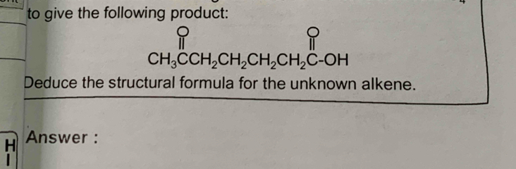 to give the following product:
beginarrayr P CH_3CCH_2CH_2CH_2CH_2C-OHendarray
Deduce the structural formula for the unknown alkene. 
H Answer : 
.