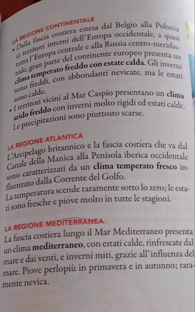 LA REGIONE CONTINENTALE 
Dalla fascia costiera estesa dal Belgio alla Polonia 
ai territorí interni dell’Europa occidentale, a quasi 
tutta l’Europa centrale e alla Russia centro-merídio- 
nale, gran parte del continente europeo presenta un 
clima temperato freddo con estate calda. Gli inverni 
sono calde. sono freddi, con abbondanti nevicate, ma le estati 
I territori vicini al Mar Caspio presentano un clima 
arido freddo con inverni molto rigidi ed estati calde. 
Le precipitazioni sono piuttosto scarse. 
LA REGIONE ATLANTICA 
L'Arcipelago britannico e la fascia costiera che va dal 
Canale della Manica alla Penisola iberica occidentale 
sono caratterizzati da un clima temperato fresco in- 
fluenzato dalla Corrente del Golfo. 
La temperatura scende raramente sotto lo zero; le esta- 
ti sono fresche e piove molto in tutte le stagioni. 
LA REGIONE MEDITERRANEA 
La fascia costiera lungo il Mar Mediterraneo presenta 
un clima mediterraneo, con estati calde, rinfrescate dal 
mare e dai venti, e inverni miti, grazie all’influenza del 
mare. Piove perlopiù in primavera e in autunno; rara- 
mente nevica.