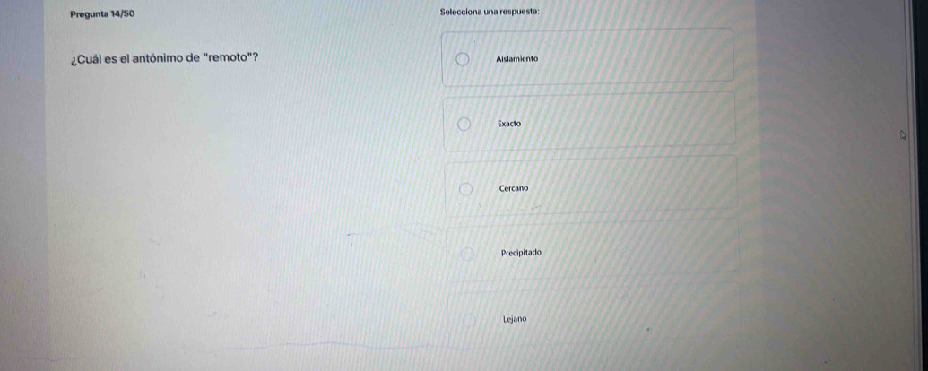Pregunta 14/50 Selecciona una respuesta:
¿Cuál es el antónimo de "remoto"? Aislamiento
Exacto
Cercano
Precipitado
Lejano