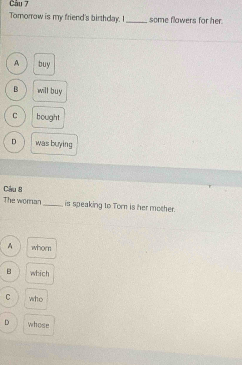 Tomorrow is my friend's birthday. I _some flowers for her.
A buy
B will buy
C bought
D was buying
Câu 8
The woman _is speaking to Tom is her mother.
A whom
B which
C who
D whose