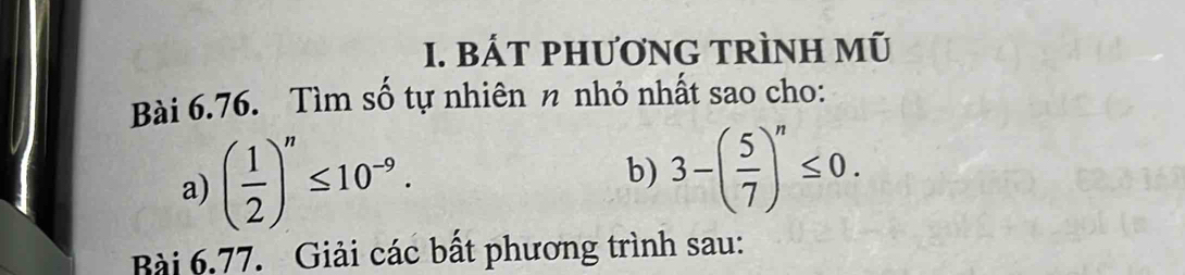 BÁT PhươNG TRÌNH mũ 
Bài 6.76. Tìm số tự nhiên n nhỏ nhất sao cho: 
a) ( 1/2 )^n≤ 10^(-9). 
b) 3-( 5/7 )^n≤ 0. 
Bài 6.77. Giải các bất phương trình sau: