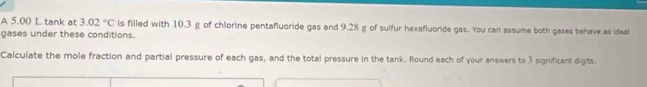 A 5.00 L tank at 3.02°C is filled with 10.3 g of chlorine pentafluoride gas and 9.28 g of sulfur hexafluoride gas. You can assume both gases behave as ideal 
gases under these conditions. 
Calculate the mole fraction and partial pressure of each gas, and the total pressure in the tank. Round each of your answers to 3 significant digits.