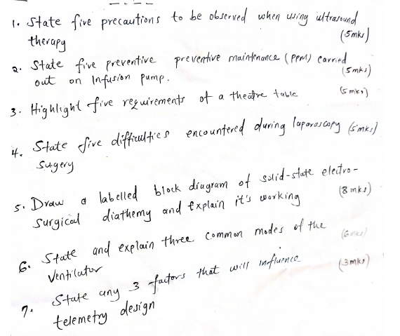 State five precautions to be observed when uring iltrarouand 
therapy 
(smk ) 
. State five preventive preventive maintenance (pem) carried 
out on infasion pump. (Smks) 
3. Highlight five requirements of a they're table (5mk ) 
4. State five difficulties encountered during laporescory (smei) 
sugery 
5. Draw a labelled block diagram of solid-state electro- 
surgical diathemy and explain it's working (8mk1) 
(6n()) 
6. State and explain three common modes of the 
Ventilator 
7. State any 3 factors that will influence (smk) 
telemetry design