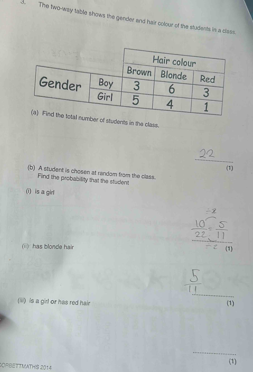 The two-way table shows the gender and hair colour of the students in a class. 
er of students in the class. 
_ 
(1) 
(b) A student is chosen at random from the class. 
Find the probability that the student 
(i) is a girl 
(ii) has blonde hair 
_ 
(iii) is a girl or has red hair 
(1) 
_ 
(1) 
CORBETTMATHS 2014