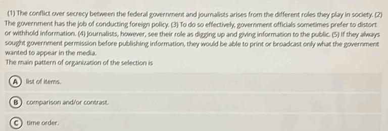 (1) The conflict over secrecy between the federal government and journalists arises from the different roles they play in society. (2)
The government has the job of conducting foreign policy. (3) To do so effectively, government officials sometimes prefer to distort
or withhold information. (4) Journalists, however, see their role as digging up and giving information to the public. (5) If they always
sought government permission before publishing information, they would be able to print or broadcast only what the government
wanted to appear in the media.
The main pattern of organization of the selection is
A list of iterns.
B comparison and/or contrast.
C) time order.