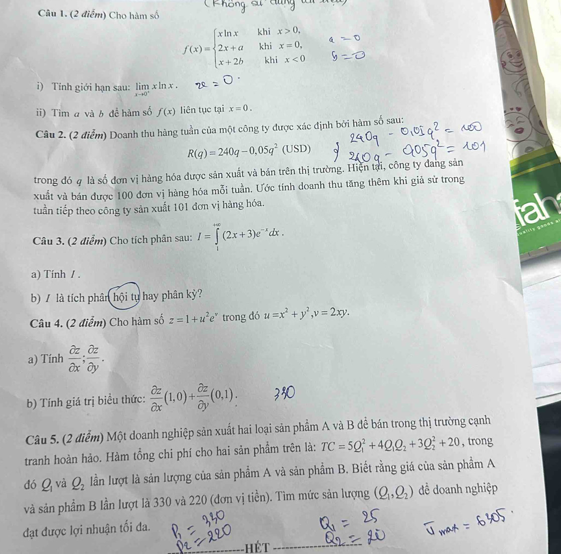 Cho hàm số
f(x)=beginarrayl xln x&khix>0, 2x+a&khix=0, x+2b&khix<0endarray.
i) Tính giới hạn sau: limlimits _xto 0^+xln x.
ii) Tìm a và b để hàm số f(x) liên tục tại x=0.
Câu 2. (2 điễm) Doanh thu hàng tuần của một công ty được xác định bởi hàm số sau:
R(q)=240q-0,05q^2(USD)
trong đó q là số đơn vị hàng hóa được sản xuất và bán trên thị trường. Hiện tại, công ty đang sản
xuất và bán được 100 đơn vị hàng hóa mỗi tuần. Ước tính doanh thu tăng thêm khi giả sử trong
tuần tiếp theo công ty sản xuất 101 đơn vị hàng hóa. fah
Câu 3. (2 điểm) Cho tích phân sau: I=∈tlimits^(+∈fty)(2x+3)e^(-x)dx.
ty aoo  a  s 
a) Tính / .
b) / là tích phân hội tụ hay phân kỳ?
Câu 4. (2 điểm) Cho hàm số z=1+u^2e^v trong đó u=x^2+y^2,v=2xy.
a) Tính  partial z/partial x ; partial z/partial y .
b) Tính giá trị biểu thức:  partial z/partial x (1,0)+ partial z/partial y (0,1).
Câu 5. (2 điểm) Một doanh nghiệp sản xuất hai loại sản phẩm A và B để bán trong thị trường cạnh
tranh hoàn hảo. Hàm tổng chi phí cho hai sản phẩm trên là: TC=5Q_1^(2+4Q_1)Q_2+3Q_2^(2+20 , trong
đó Q_1) và Q_2 lần lượt là sản lượng của sản phẩm A và sản phẩm B. Biết rằng giá của sản phầm A
và sản phẩm B lần lượt là 330 và 220 (đơn vị tiền). Tìm mức sản lượng (Q_1,Q_2) đề doanh nghiệp
đạt được lợi nhuận tối đa.
Hét