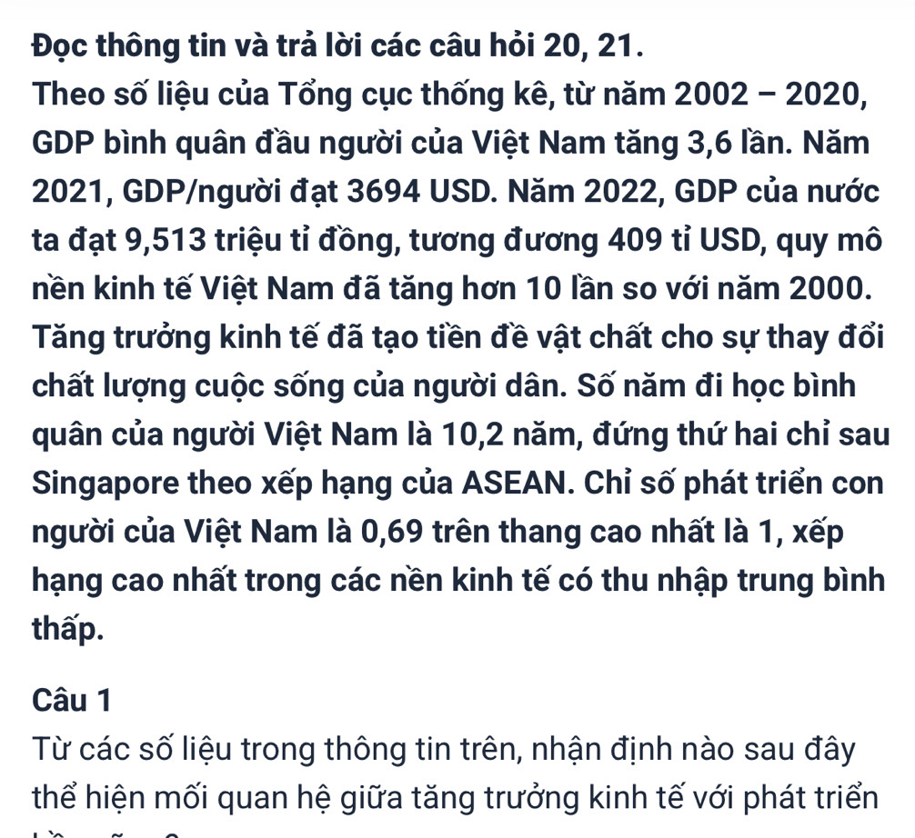 Đọc thông tin và trả lời các câu hỏi 20, 21. 
Theo số liệu của Tổng cục thống kê, từ năm 2002-2020, 
GDP bình quân đầu người của Việt Nam tăng 3, 6 lần. Năm 
2021, GDP/người đạt 3694 USD. Năm 2022, GDP của nước 
ta đạt 9,513 triệu tỉ đồng, tương đương 409 tỉ USD, quy mô 
nền kinh tế Việt Nam đã tăng hơn 10 lần so với năm 2000. 
Tăng trưởng kinh tế đã tạo tiền đề vật chất cho sự thay đổi 
chất lượng cuộc sống của người dân. Số năm đi học bình 
quân của người Việt Nam là 10, 2 năm, đứng thứ hai chỉ sau 
Singapore theo xếp hạng của ASEAN. Chỉ số phát triển con 
người của Việt Nam là 0,69 trên thang cao nhất là 1, xếp 
hạng cao nhất trong các nền kinh tế có thu nhập trung bình 
thấp. 
Câu 1 
Từ các số liệu trong thông tin trên, nhận định nào sau đây 
thể hiện mối quan hệ giữa tăng trưởng kinh tế với phát triển