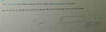 The diameter of a circle measures 32 cm. What is the cromfersss af the cide? 
Use 3.14 for it, and do not round your answer. Be sure to inclvde the correct unit is your e. 
co cm^2 4m^4
x