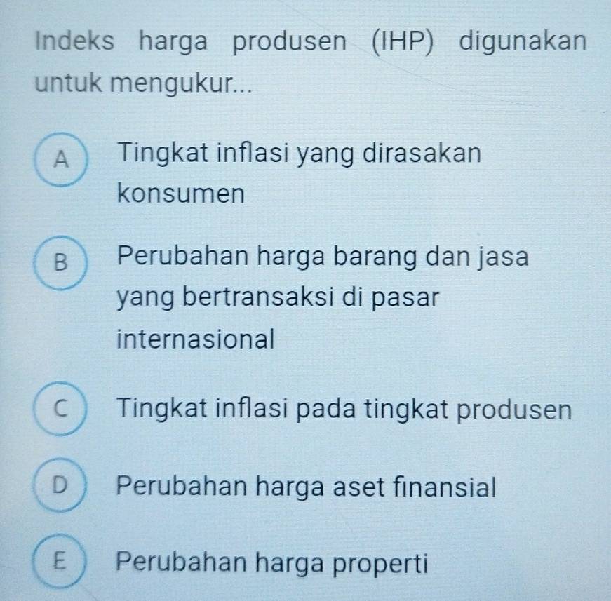 Indeks harga produsen (IHP) digunakan
untuk mengukur...
A Tingkat inflasi yang dirasakan
konsumen
B Perubahan harga barang dan jasa
yang bertransaksi di pasar
internasional
Tingkat inflasi pada tingkat produsen
D Perubahan harga aset finansial
E Perubahan harga properti