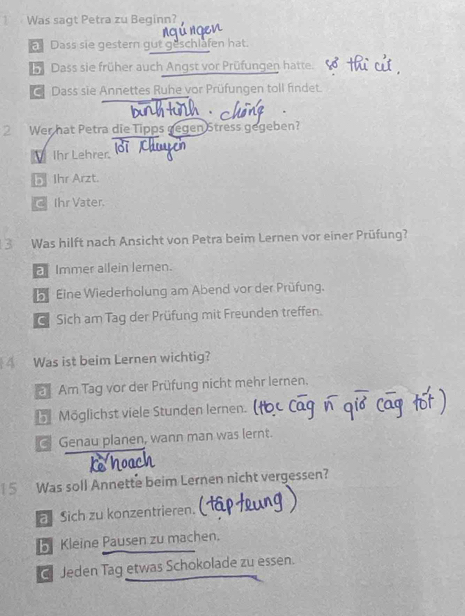 Was sagt Petra zu Beginn?
Dass sie gestern gut geschlafen hat.
Dass sie früher auch Angst vor Prüfungen hatte.
Dass sie Annettes Ruhe vor Prüfungen toll findet.
2 Wer hat Petra die Tipps gegen Stress gegeben?
Ihr Lehrer.
b Ihr Arzt.
Ihr Vater.
3 Was hilft nach Ansicht von Petra beim Lernen vor einer Prüfung?
a Immer allein Jernen.
b Eine Wiederholung am Abend vor der Prüfung.
Sich am Tag der Prüfung mit Freunden treffen.
Was ist beim Lernen wichtig?
Am Tag vor der Prüfung nicht mehr lernen.
5 Möglichst viele Stunden lernen.
Genau planen, wann man was lernt.
5 Was soll Annette beim Lernen nicht vergessen?
a Sich zu konzentrieren.
b Kleine Pausen zu machen.
Jeden Tag etwas Schokolade zu essen.