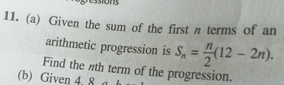 ons 
11. (a) Given the sum of the first n terms of an 
arithmetic progression is S_n= n/2 (12-2n). 
Find the nth term of the progression. 
(b) Given 4. 8 a b