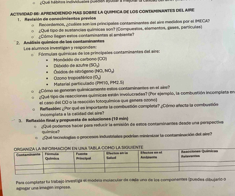 ¿Qué hábitos individuales pueden ayudar a mejorar la calidau 
ACTIVIDAD 66: APRENDIENDO MAS SOBRE LA QUIMICA DE LOS CONTAMINANTES DEL AIRE 
1. Revisión de conocimientos previos 
Recordemos, ¿cuáles son los principales contaminantes del aire medidos por el IMECA? 
¿Qué tipo de sustancias químicas son? (Compuestos, elementos, gases, partículas) 
¿Cómo llegan estos contaminantes al ambiente? 
2. Análisis químico de los contaminantes 
Los alumnos investigan y responden: 
0 Fórmulas químicas de los principales contaminantes del aire: 
Monóxido de carbono (CO) 
Dióxido de azufre (SO_2)
Óxidos de nitrógeno (NO,NO_2)
Ozono troposférico (O_3)
Material particulado (PM10, PM2.5) 
¿Cómo se generan químicamente estos contaminantes en el aire? 
¿Qué tipo de reacciones químicas están involucradas? (Por ejemplo, la combustión incompleta en 
el caso del CO o la reacción fotoquímica que genera ozono) 
Reflexión: ¿Por qué es importante la combustión completa? ¿Cómo afecta la combustión 
incompleta a la calidad del aire? 
3. Reflexión final y propuesta de soluciones (10 min) 
¿Qué podemos hacer para reducir la emisión de estos contaminantes desde una perspectiva 
química? 
¿Qué tecnologías o procesos industriales podrían minimizar la contaminación del aire? 
Para completar tu trabajo investiga el modelo molecular de cada uno de los componentes (puedes dibujarlo o 
agregar una imagen impresa.