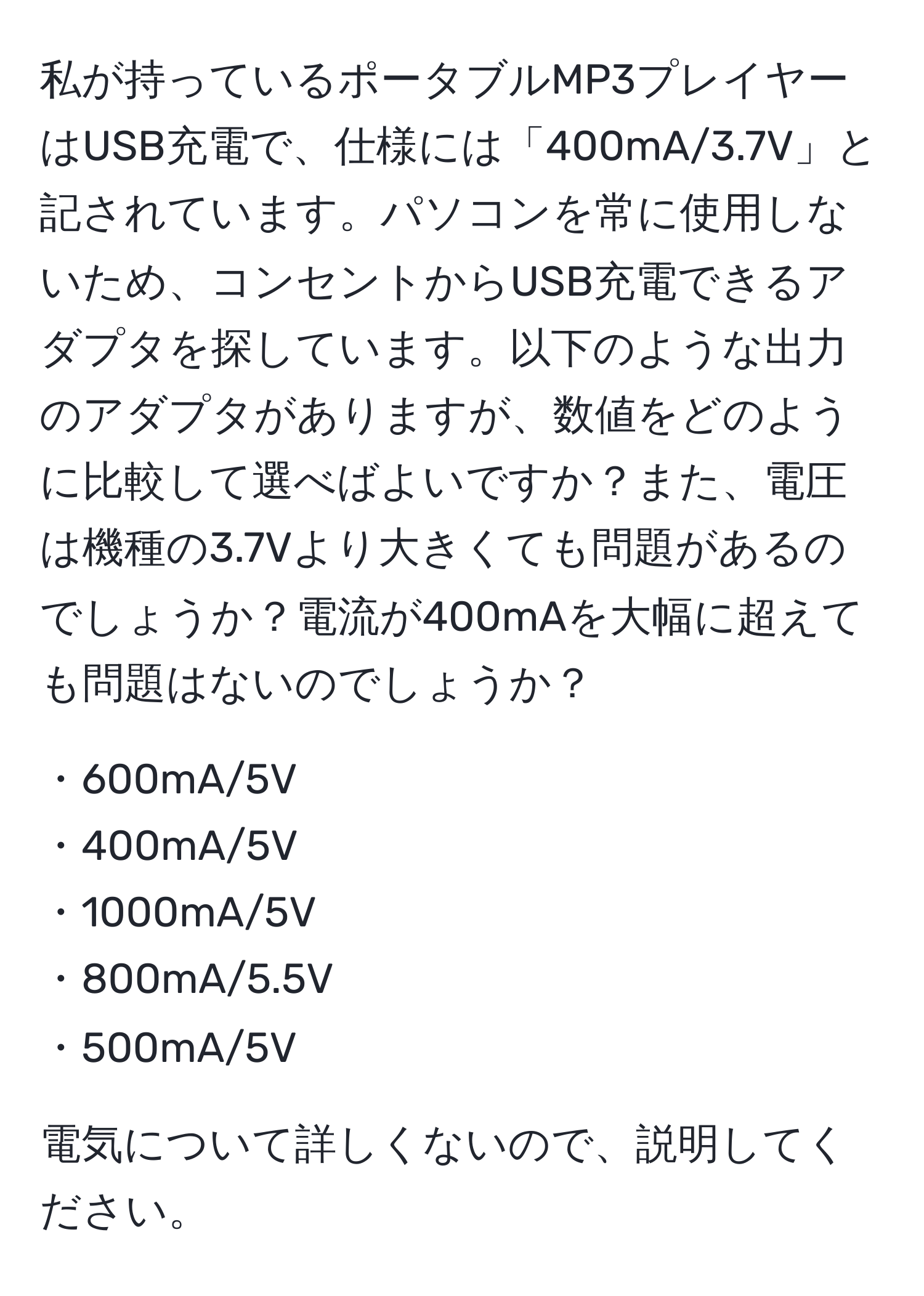 私が持っているポータブルMP3プレイヤーはUSB充電で、仕様には「400mA/3.7V」と記されています。パソコンを常に使用しないため、コンセントからUSB充電できるアダプタを探しています。以下のような出力のアダプタがありますが、数値をどのように比較して選べばよいですか？また、電圧は機種の3.7Vより大きくても問題があるのでしょうか？電流が400mAを大幅に超えても問題はないのでしょうか？

・600mA/5V  
・400mA/5V  
・1000mA/5V  
・800mA/5.5V  
・500mA/5V  

電気について詳しくないので、説明してください。