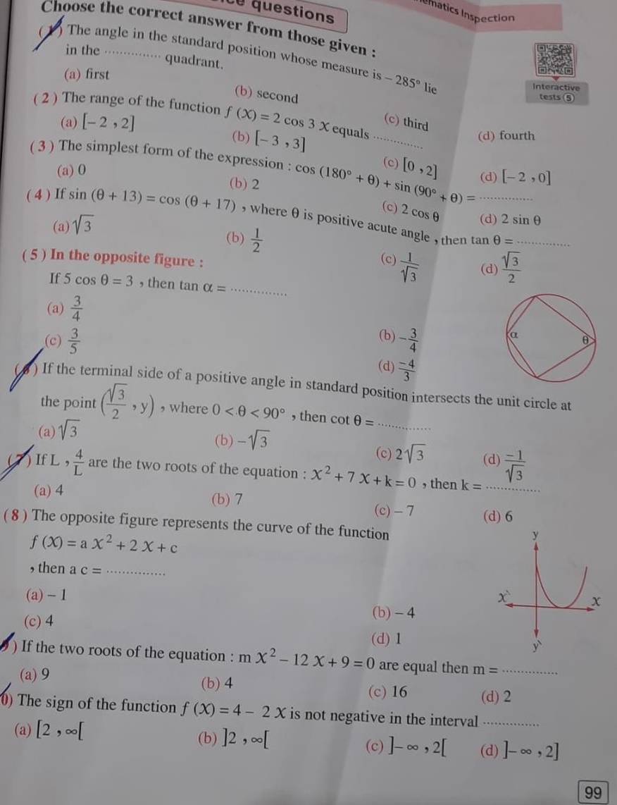 questions
Inmatics Inspection
Choose the correct answer from those given 
(1) The angle in the standard position whose measure is -285° lie
in the . · quadrant.
(a) first Interactive
(b) second
tests ⑤
( 2 ) The range of the function f(X)=2cos 3X equals
(a) [-2,2] _(c) third (d) fourth
(b) [-3,3]
( 3 ) The simplest form of the expression : cos (180°+θ )+sin (90°+θ )=·s (c) [0,2] (d) [-2,0]
(a) 0
(b) 2
( 4 ) If sin (θ +13)=cos (θ +17) , whereθ is positive acute angle , then _
(c) 2cos θ (d) 2sin θ
(a) sqrt(3)
(b)  1/2 
_ tan θ =
( 5 ) In the opposite figure :
(c)  1/sqrt[4](3)  (d)  sqrt(3)/2 
If 5cos θ =3 , then tan alpha = _
(a)  3/4 
(b)
(c)  3/5  - 3/4 
(d)  (-4)/3 
( 4 ) If the terminal side of a positive angle in standard position intersects the unit circle at
the point ( sqrt(3)/2 ,y) , where 0 <90° , then cot θ = _
(a) sqrt(3)
(b) -sqrt(3)
(c) 2sqrt(3) (d)
) If L ,  4/L  are the two roots of the equation : x^2+7x+k=0 , then k= _  (-1)/sqrt(3) 
(a) 4 (b) 7 (c) - 7 (d) 6
( 8 ) The opposite figure represents the curve of the function
f(X)=aX^2+2X+c
, then ac= _
(a) - 1
(c) 4
(b) - 4
(d) 1
) If the two roots of the equation : mx^2-12x+9=0 are equal then m= _
(a)9 (b) 4 (c) 16 (d) 2
0) The sign of the function f(X)=4-2X is not negative in the interval_
(a) [2,∈fty [
(b) ]2,∈fty [ (c) ]-∈fty ,2[ (d) ]-∈fty ,2]
99