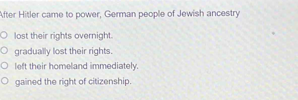 After Hitler came to power, German people of Jewish ancestry
lost their rights overnight.
gradually lost their rights.
left their homeland immediately.
gained the right of citizenship.