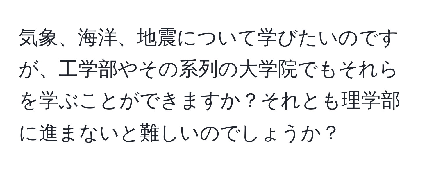 気象、海洋、地震について学びたいのですが、工学部やその系列の大学院でもそれらを学ぶことができますか？それとも理学部に進まないと難しいのでしょうか？