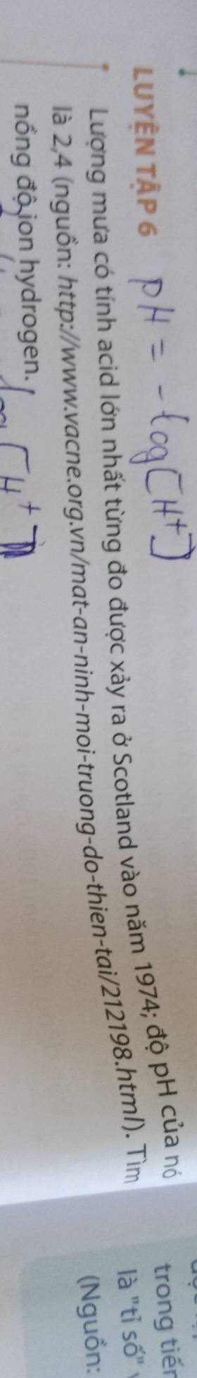 LUYÊN TậP 6 
Lượng mưa có tính acid lớn nhất từng đo được xảy ra ở Scotland vào năm 1974; độ pH của nó 
trong tiến 
là 2,4 (nguồn: http://www.vacne.org.vn/mat-an-ninh-moi-truong-do-thien-tai/212198.htm/). Tìm 
là "tỉ số" 
(Nguồn: 
nổng độ ion hydrogen.