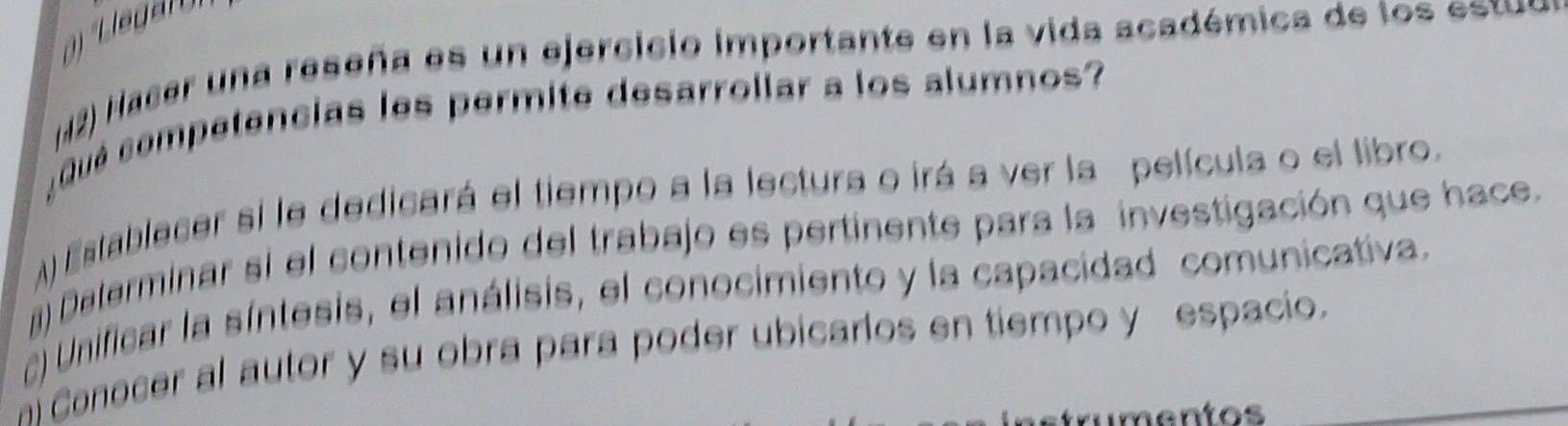 Hacer una reseña es un ejercicio importante en la vida académica de los estuo 
¿Qué competencias les permite desarrollar a los alumnos? 
A Establecer si le dedicará el tiempo a la lectura o irá a ver la película o el libro. 
) Daterminar si el contenido del trabajo es pertinente para la investigación que hace. 
Unificar la síntesis, el análisis, el conocimiento y la capacidad comunicativa. 
ai Conocer al autor y su obra para poder ubicarlos en tiempo y espacio._ 
tr mentos