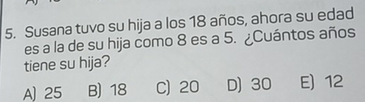 Susana tuvo su hija a los 18 años, ahora su edad
es a la de su hija como 8 es a 5. ¿Cuántos años
tiene su hija?
A) 25 B) 18 C) 20 D) 30 E 12