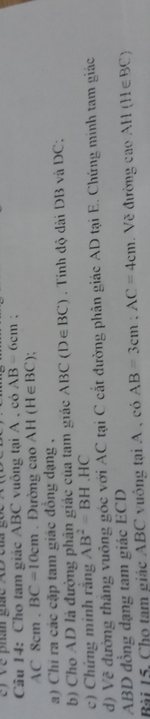 ) Về phân gic AD c
Câu 14: Cho tam giác ABC vuông tại A , có AB=6cm :
AC 8cn n. BC=10cm. Đường cao AH(H∈ BC)
a) Chỉ ra các cặp tam giác đồng dạng , 
b) Cho AD là đường phân giác của tam giác ABC(D∈ BC). Tính độ dài DB và DC : 
c) Chứng minh rắng AB^2=BH.HC
d) Về đường thăng vuông góc với AC tại C cắt đường phân giác AD tại E. Chứng minh tam giác
ABD đồng dạng tam giác ECD
Bài 15, Cho tam giác ABC vuông tại A , có AB=3cm; AC=4cm. Về đường cao AH(H∈ BC)