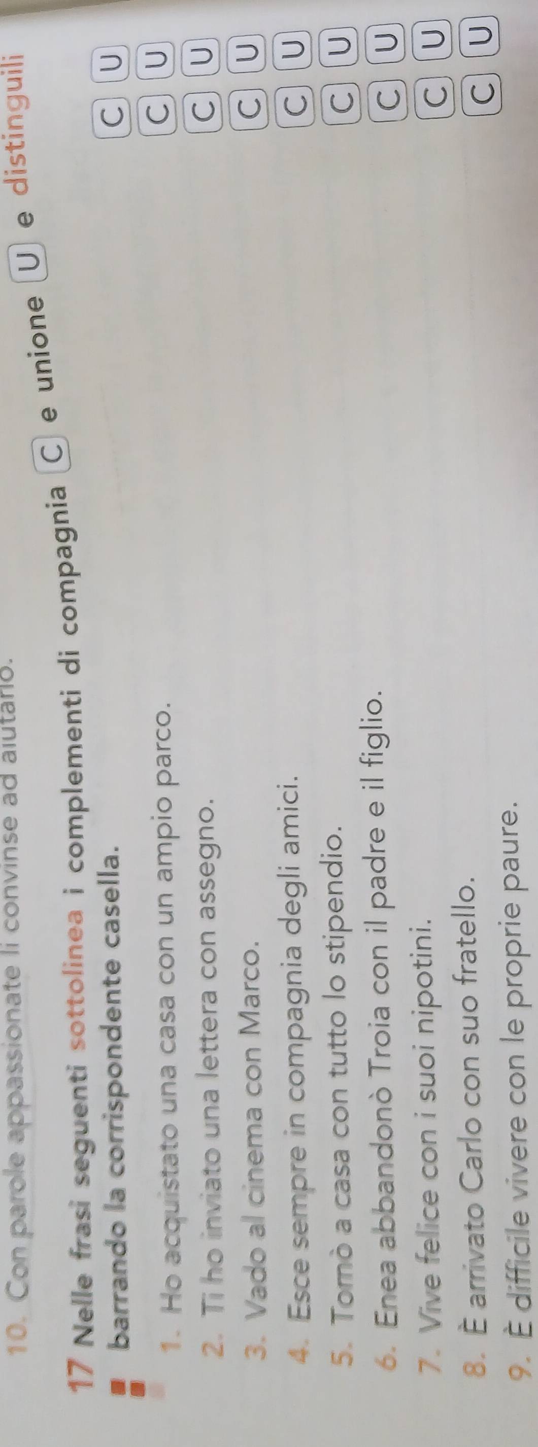 Con parole appassionate li convinse ad alutario.
17 Nelle frasi seguenti sottolinea i complementi di compagnia Ⓒ e unione U e distinguili
barrando la corrispondente casella. C] U
1. Ho acquistato una casa con un ampio parco.
C U
2. Ti ho inviato una lettera con assegno.
C)(U
3. Vado al cinema con Marco. C)(U
4. Esce sempre in compagnia degli amici. C](U
5. Tomò a casa con tutto lo stipendio.
6. Enea abbandonò Troia con il padre e il figlio. C U
C U
7. Vive felice con i suoi nipotini.
C) (U
8. É arrivato Carlo con suo fratello.
C][U
9. È difficile vivere con le proprie paure.