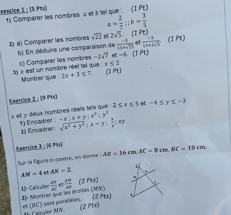 xercice 1 : (5 Pts) 
1) Comparer les nombres a et btel que : (1 Pt)
a= 2/7 ;; b= 3/5 
2) a) Comparer les nombres sqrt(22) et 2sqrt(5). (1Pt)  (-3)/15+2sqrt(5) .(1Pt) 
b) En déduire une comparaison de  (-3)/15+sqrt(22)  et 
c) Comparer les nombres -2sqrt(7) et -6. (1 Pt) 
3) x est un nombre réel tel que ; x≤ 2
Montrer que : 2x+3≤ 7. (1 Pt) 
Exercice 2 : (9 Pts)
x et y deux nombres réels tels que : 2≤ x≤ 5 et -4≤ y≤ -3
1) Encadrer : -x; x+y; x^2; y^2 sqrt(x^2+y^2); x-y;  x/y ; xy
2) Encadrer: 
Exercice 3 : (6 Pts) 
Sur la figure ci-contre, on donne : AB=16cm, AC=8cm, BC=10cm,
AM=4 et AN=2. 
1)- Calculer  AN/AC  et  AM/AB  (2 Pts) 
2)- Montrer que les droites (MN) C
et (BC) sont parallèles. (2 Pts) 
Calculer MN. (2 Pts)