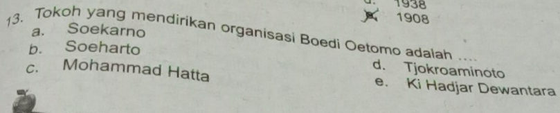 1938
1908
a. Soekarno
13. Tokoh yang mendirikan organisasi Boedi Oetomo adalah ...
b. Soeharto
d. Tjokroaminoto
c. Mohammad Hatta e. Ki Hadjar Dewantara