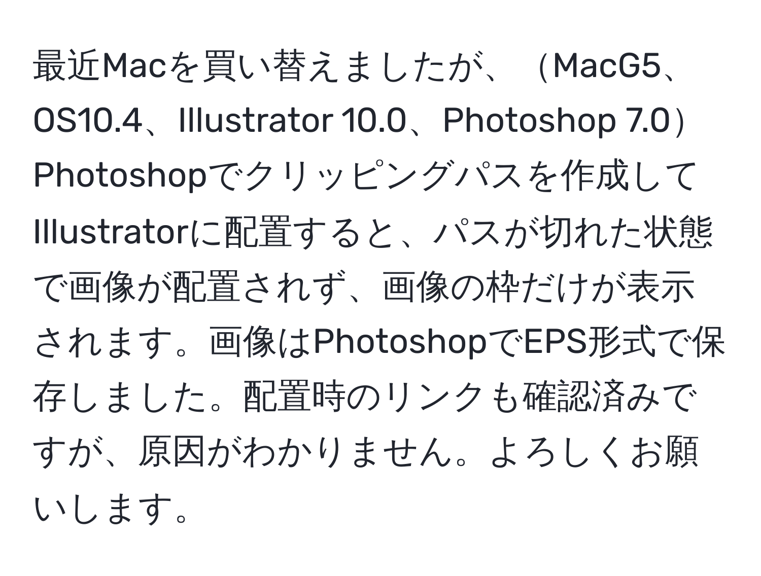 最近Macを買い替えましたが、MacG5、OS10.4、Illustrator 10.0、Photoshop 7.0Photoshopでクリッピングパスを作成してIllustratorに配置すると、パスが切れた状態で画像が配置されず、画像の枠だけが表示されます。画像はPhotoshopでEPS形式で保存しました。配置時のリンクも確認済みですが、原因がわかりません。よろしくお願いします。