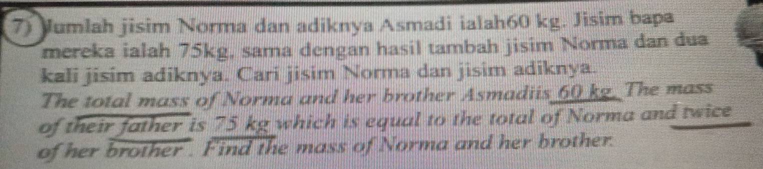 Jumlah jisim Norma dan adiknya Asmadi ialah60 kg. Jisim bapa 
mereka ialah 75kg, sama dengan hasil tambah jisim Norma dan dua 
kali jisim adiknya. Cari jisim Norma dan jisim adiknya. 
The total mass of Norma and her brother Asmadiis 60 kg The mass 
of their father is 75 kg which is equal to the total of Norma and twice 
of her brother . Find the mass of Norma and her brother.