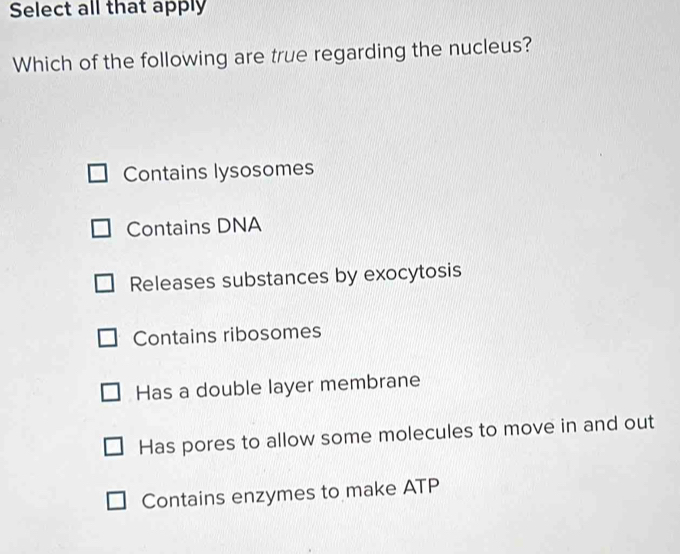 Select all that apply
Which of the following are true regarding the nucleus?
Contains lysosomes
Contains DNA
Releases substances by exocytosis
Contains ribosomes
Has a double layer membrane
Has pores to allow some molecules to move in and out
Contains enzymes to make ATP