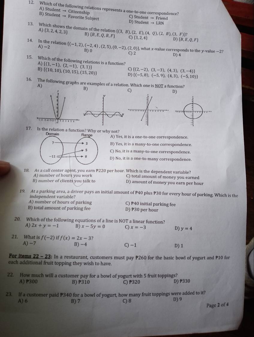 Which of the following relations represents a one-to-one correspondence?
A) Student → Citizenship C) Student → Friend
B) Student → Favorite Subject D) Student → LRN
13. Which shows the domain of the relation  (3,B),(2,E),(4,Q),(2,B),(3,F) ? C)  3,2,4 D)  B,E,Q,F
A)  3,2,4,2,3 B)  B,E,Q,B,F
14. In the relation A) -2  (-1,2),(-2,4),(2,5),(0,-2),(2,0) , what x-value corresponds to the y-value −2?
B) 0
C) 2
D) 4
15. Which of the following relations is a function?
A)  (1,-1),(2,-1),(3,1)
C)  (2,-2),(3,-3),(4,3),(3,-4)
B)  (10,10),(10,15),(15,20) D)  (-5,8),(-5,9),(4,3),(-5,10)
16. The following graphs are examples of a relation. Which one is NOT a function?
A)
B)
D)
17. Is the relation a function? Why or why not?
A) Yes, it is a one-to-one correspondence.
B) Yes, it is a many-to-one correspondence.
C) No, it is a many-to-one correspondence.
D) No, it is a one-to-many correspondence.
18. As a call center agent, you earn P220 per hour. Which is the dependent variable?
A) number of hours you work C) total amount of money you earned
B) number of clients you talk to D) amount of money you earn per hour
19. At a parking area, a driver pays an initial amount of P40 plus P30 for every hour of parking. Which is the
independent variable?
A) number of hours of parking C) P40 initial parking fee
B) total amount of parking fee D) P30 per hour
20. Which of the following equations of a line is NOT a linear function?
A) 2x+y=-1 B) x-5y=0 C) x=-3 D) y=4
21. What is f(-2) if f(x)=2x-3 ?
A) −7 B) -4 C) −1 D) 1
For items 22 - 23: In a restaurant, customers must pay P260 for the basic bowl of yogurt and P10 for
each additional fruit topping they wish to have.
22. How much will a customer pay for a bowl of yogurt with 5 fruit toppings?
A) P300 B) P310 C) P320 D) P330
23. If a customer paid P340 for a bowl of yogurt, how many fruit toppings were added to it?
A) 6 B) 7 C) 8 D) 9
Page 2 of 4