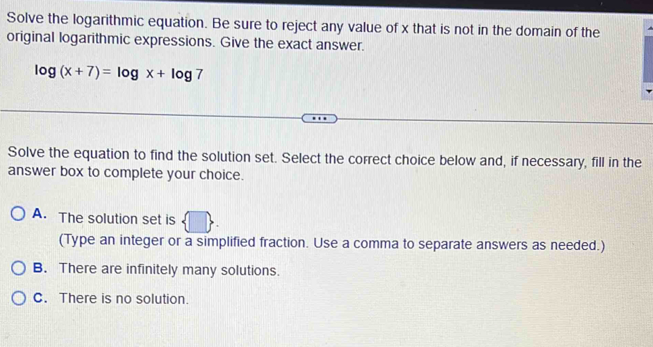 Solve the logarithmic equation. Be sure to reject any value of x that is not in the domain of the
original logarithmic expressions. Give the exact answer.
log (x+7)=log x+log 7
Solve the equation to find the solution set. Select the correct choice below and, if necessary, fill in the
answer box to complete your choice.
A. The solution set is
(Type an integer or a simplified fraction. Use a comma to separate answers as needed.)
B. There are infinitely many solutions.
C. There is no solution.