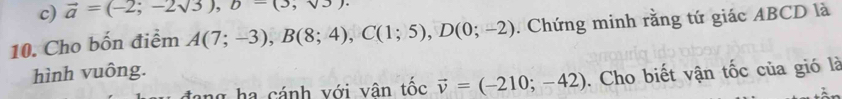 vector a=(-2;-2sqrt(3)), b-(3, 
10. Cho bốn điểm A(7;-3), B(8;4), C(1;5), D(0;-2). Chứng minh rằng tứ giác ABCD là 
hình vuông. 
ng ha cánh với vân tốc vector v=(-210;-42). Cho biết vận tốc của gió là