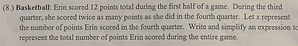 (8.) Basketball: Erin scored 12 points total during the first half of a game. During the third 
quarter, she scored twice as many points as she did in the fourth quarter. Let x represent 
the number of points Erin scored in the fourth quarter. Write and simplify an expression to 
represent the total number of points Erin scored during the entire game.