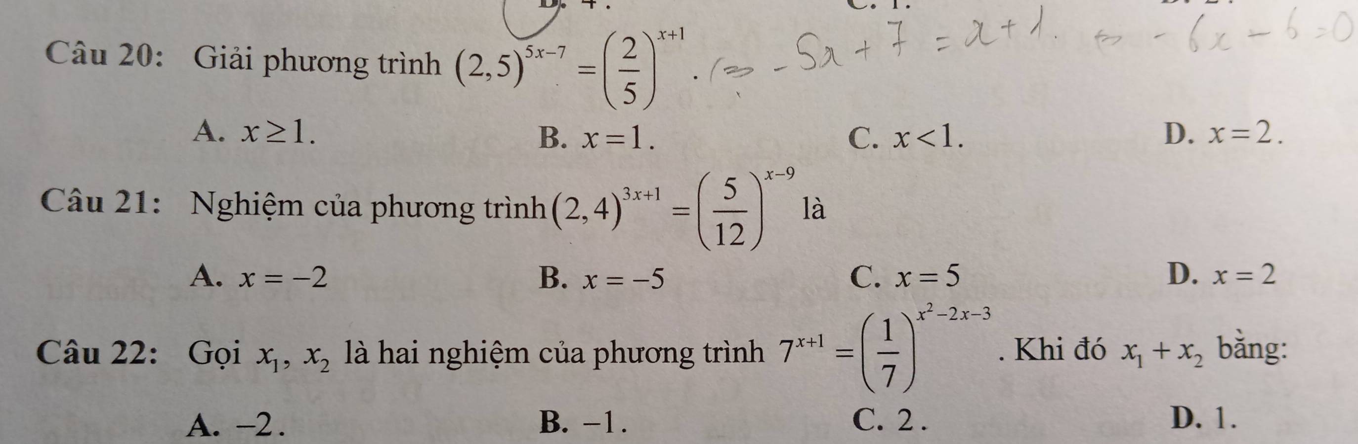 Giải phương trình (2,5)^5x-7=( 2/5 )^x+1
A. x≥ 1. B. x=1. C. x<1</tex>. D. x=2. 
Câu 21: Nghiệm của phương trình (2,4)^3x+1=( 5/12 )^x-9 là
A. x=-2 B. x=-5 C、 x=5 D. x=2
Câu 22: Gọi x_1, x_2 là hai nghiệm của phương trình 7^(x+1)=( 1/7 )^x^2-2x-3. Khi đó x_1+x_2 bằng:
A. −2. B. −1. C. 2. D. 1.