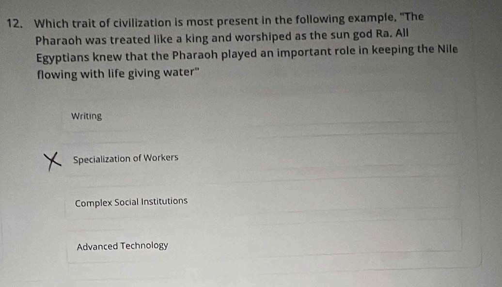 Which trait of civilization is most present in the following example, "The
Pharaoh was treated like a king and worshiped as the sun god Ra. All
Egyptians knew that the Pharaoh played an important role in keeping the Nile
flowing with life giving water"
Writing
Specialization of Workers
Complex Social Institutions
Advanced Technology