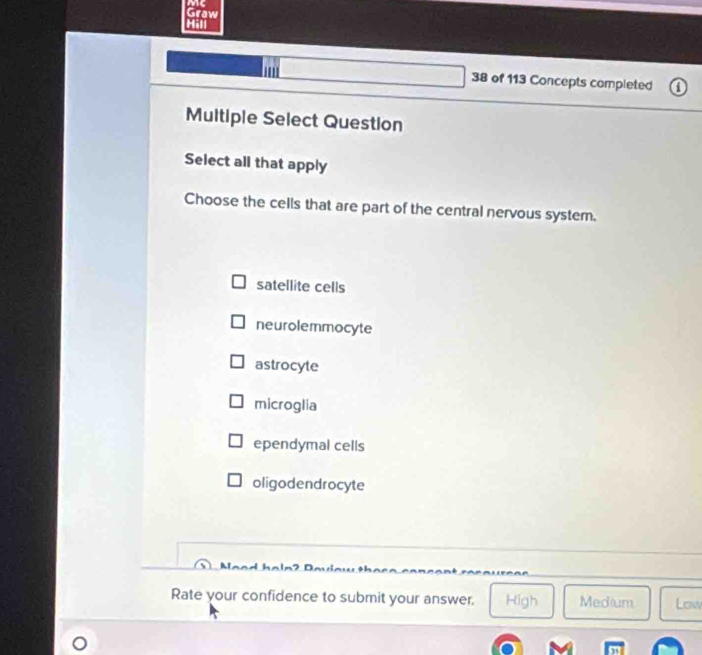 Me
Graw
38 of 113 Concepts completed
Multiple Select Question
Select all that apply
Choose the cells that are part of the central nervous system.
satellite cells
neurolemmocyte
astrocyte
microglia
ependymal cells
oligodendrocyte
A
Rate your confidence to submit your answer. High Medium Low