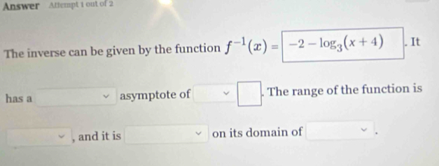 Answer Attempt 1 out of 2 
The inverse can be given by the function f^(-1)(x)=|-2-log _3(x+4). It 
has a x_1+x_2= □ /□   , asymptote of □ .□. . The range of the function is
□ , , and it is □ on its domain of □.