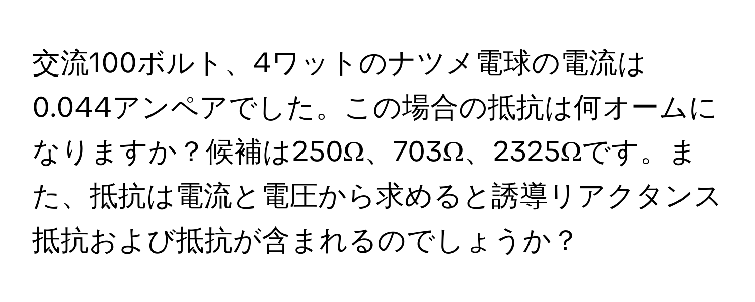 交流100ボルト、4ワットのナツメ電球の電流は0.044アンペアでした。この場合の抵抗は何オームになりますか？候補は250Ω、703Ω、2325Ωです。また、抵抗は電流と電圧から求めると誘導リアクタンス抵抗および抵抗が含まれるのでしょうか？