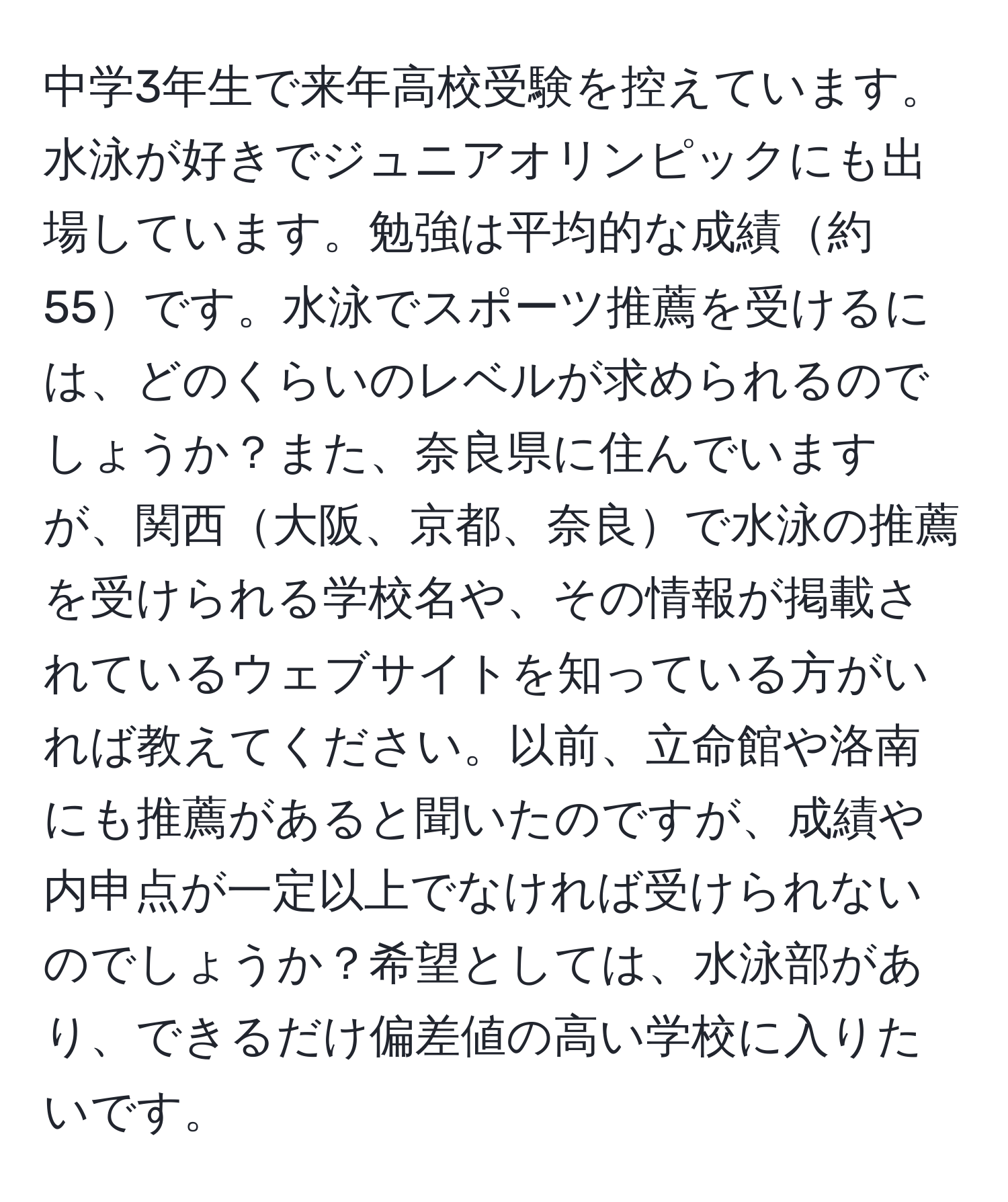 中学3年生で来年高校受験を控えています。水泳が好きでジュニアオリンピックにも出場しています。勉強は平均的な成績約55です。水泳でスポーツ推薦を受けるには、どのくらいのレベルが求められるのでしょうか？また、奈良県に住んでいますが、関西大阪、京都、奈良で水泳の推薦を受けられる学校名や、その情報が掲載されているウェブサイトを知っている方がいれば教えてください。以前、立命館や洛南にも推薦があると聞いたのですが、成績や内申点が一定以上でなければ受けられないのでしょうか？希望としては、水泳部があり、できるだけ偏差値の高い学校に入りたいです。