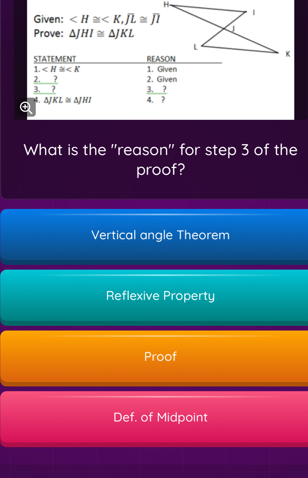 Given: , overline JL≌ overline JI
Prove: △ JHI≌ △ JKL
STATEMENT 
1. ∠ H≌ ∠ K 1. Given
2._ ? 2. Given
3. ? 3. ? 
4. ΔJ KL≌ △ JHI 4. ?
What is the ''reason'' for step 3 of the
proof?
Vertical angle Theorem
Reflexive Property
Proof
Def. of Midpoint